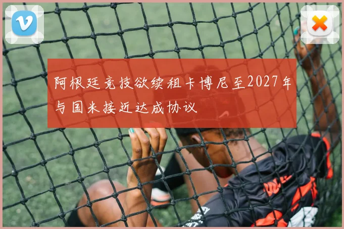阿根廷竞技欲续租卡博尼至2027年与国米接近达成协议