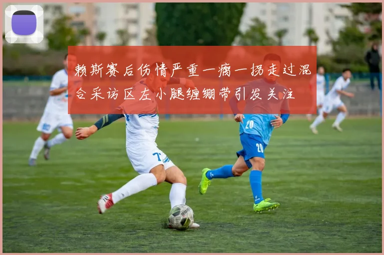 赖斯赛后伤情严重一瘸一拐走过混合采访区左小腿缠绷带引发关注