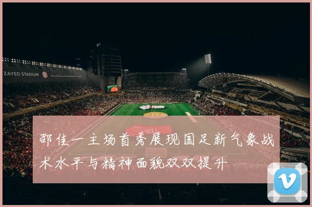 邵佳一主场首秀展现国足新气象战术水平与精神面貌双双提升
