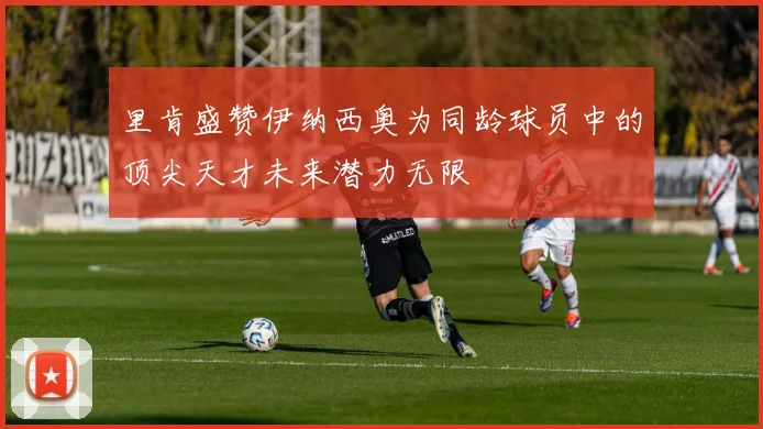 里肯盛赞伊纳西奥为同龄球员中的顶尖天才未来潜力无限