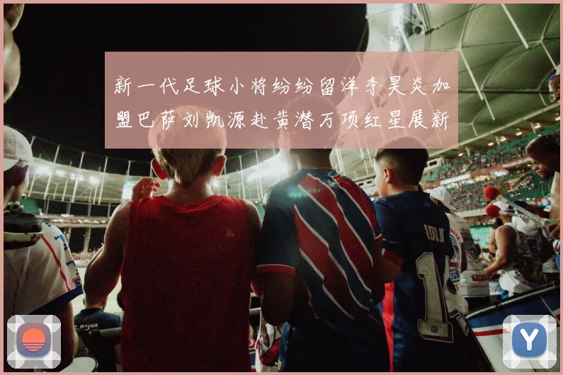 新一代足球小将纷纷留洋李昊炎加盟巴萨刘凯源赴黄潜万项红星展新希望