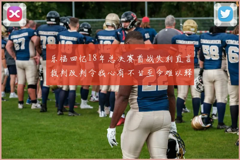 乐福回忆18年总决赛首战失利直言裁判改判令我心有不甘至今难以释怀