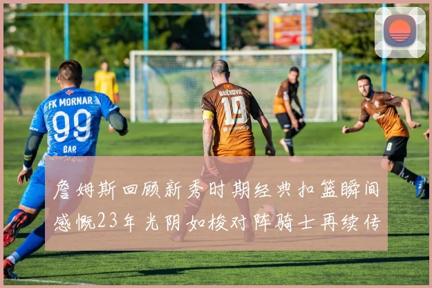 詹姆斯回顾新秀时期经典扣篮瞬间感慨23年光阴如梭对阵骑士再续传奇